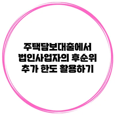 주택담보대출에서 법인사업자의 후순위 추가 한도 활용하기