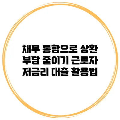 채무 통합으로 상환 부담 줄이기 근로자 저금리 대출 활용법