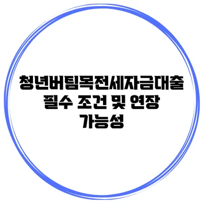 청년버팀목전세자금대출 필수 조건 및 연장 가능성